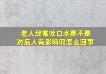 老人经常吐口水是不是对后人有影响呢怎么回事