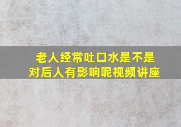 老人经常吐口水是不是对后人有影响呢视频讲座