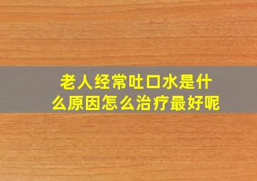 老人经常吐口水是什么原因怎么治疗最好呢