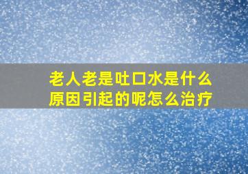 老人老是吐口水是什么原因引起的呢怎么治疗