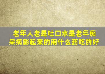 老年人老是吐口水是老年痴呆病影起来的用什么药吃的好