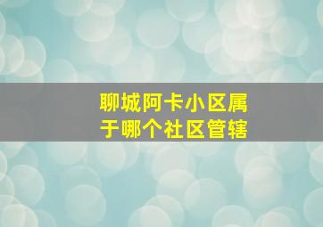 聊城阿卡小区属于哪个社区管辖