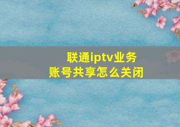 联通iptv业务账号共享怎么关闭