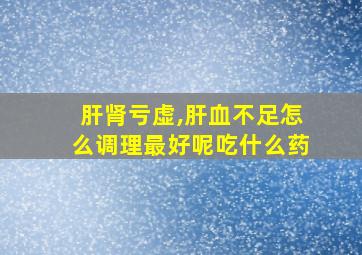 肝肾亏虚,肝血不足怎么调理最好呢吃什么药