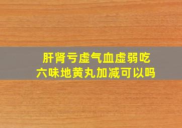 肝肾亏虚气血虚弱吃六味地黄丸加减可以吗