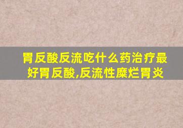 胃反酸反流吃什么药治疗最好胃反酸,反流性糜烂胃炎