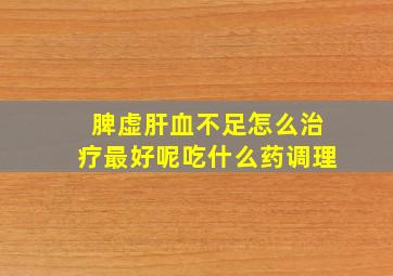 脾虚肝血不足怎么治疗最好呢吃什么药调理