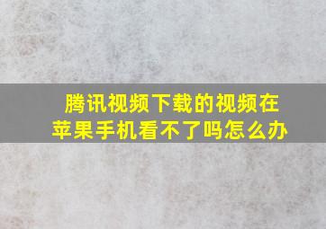 腾讯视频下载的视频在苹果手机看不了吗怎么办