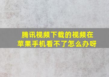 腾讯视频下载的视频在苹果手机看不了怎么办呀