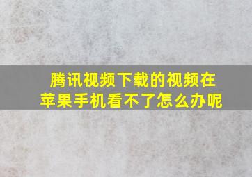 腾讯视频下载的视频在苹果手机看不了怎么办呢