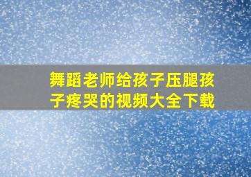 舞蹈老师给孩子压腿孩子疼哭的视频大全下载