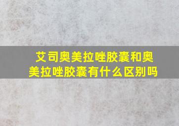 艾司奥美拉唑胶囊和奥美拉唑胶囊有什么区别吗