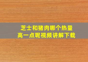 芝士和猪肉哪个热量高一点呢视频讲解下载