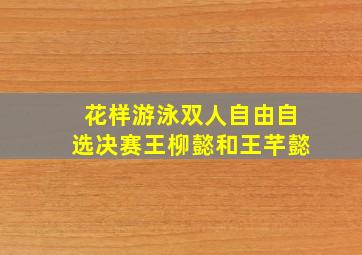 花样游泳双人自由自选决赛王柳懿和王芊懿