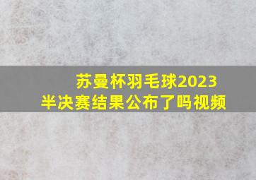 苏曼杯羽毛球2023半决赛结果公布了吗视频