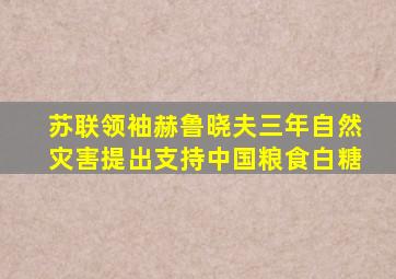 苏联领袖赫鲁晓夫三年自然灾害提出支持中国粮食白糖