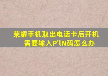 荣耀手机取出电话卡后开机需要输入P'lN码怎么办