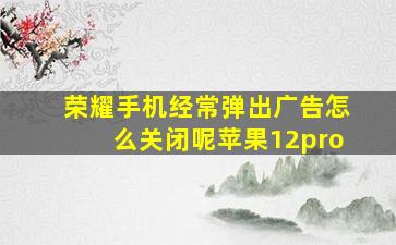 荣耀手机经常弹出广告怎么关闭呢苹果12pro