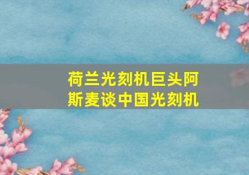 荷兰光刻机巨头阿斯麦谈中国光刻机