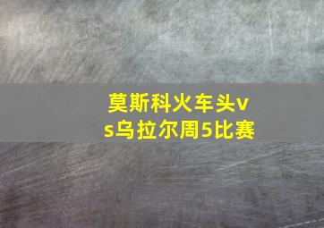 莫斯科火车头vs乌拉尔周5比赛