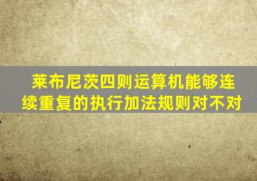 莱布尼茨四则运算机能够连续重复的执行加法规则对不对