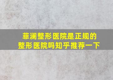 菲澜整形医院是正规的整形医院吗知乎推荐一下