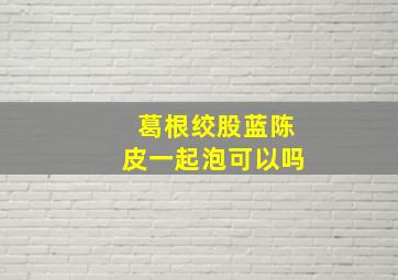 葛根绞股蓝陈皮一起泡可以吗