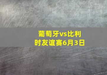 葡萄牙vs比利时友谊赛6月3日