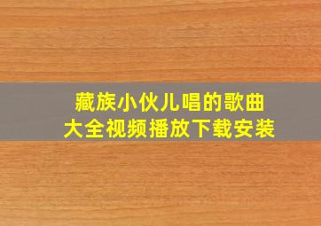 藏族小伙儿唱的歌曲大全视频播放下载安装