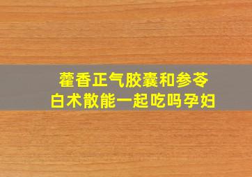 藿香正气胶囊和参苓白术散能一起吃吗孕妇