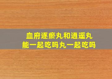 血府逐瘀丸和逍遥丸能一起吃吗丸一起吃吗