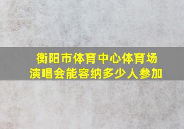 衡阳市体育中心体育场演唱会能容纳多少人参加