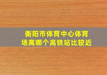 衡阳市体育中心体育场离哪个高铁站比较近