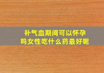 补气血期间可以怀孕吗女性吃什么药最好呢