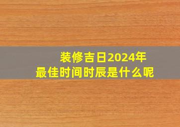 装修吉日2024年最佳时间时辰是什么呢