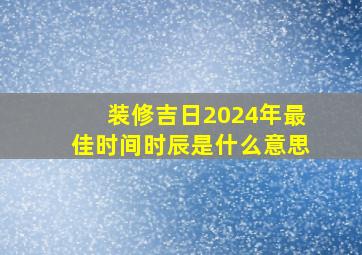 装修吉日2024年最佳时间时辰是什么意思