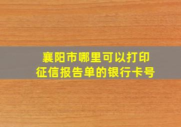 襄阳市哪里可以打印征信报告单的银行卡号