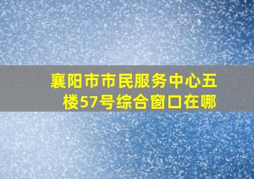 襄阳市市民服务中心五楼57号综合窗口在哪