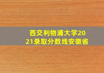 西交利物浦大学2021录取分数线安徽省