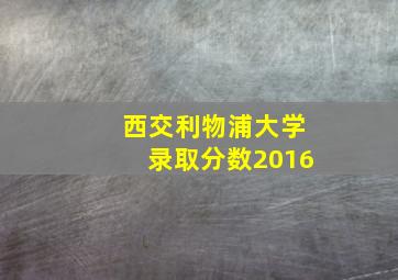 西交利物浦大学录取分数2016