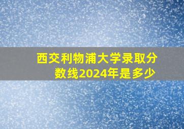 西交利物浦大学录取分数线2024年是多少