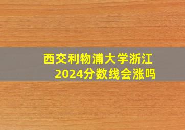 西交利物浦大学浙江2024分数线会涨吗