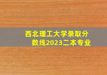 西北理工大学录取分数线2023二本专业