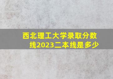 西北理工大学录取分数线2023二本线是多少