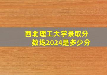 西北理工大学录取分数线2024是多少分