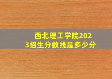 西北理工学院2023招生分数线是多少分