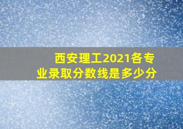 西安理工2021各专业录取分数线是多少分