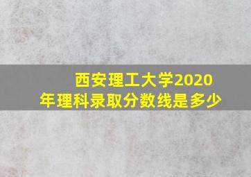 西安理工大学2020年理科录取分数线是多少