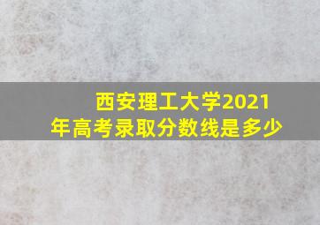 西安理工大学2021年高考录取分数线是多少