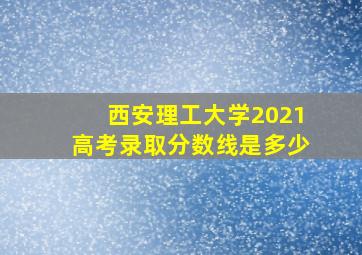 西安理工大学2021高考录取分数线是多少